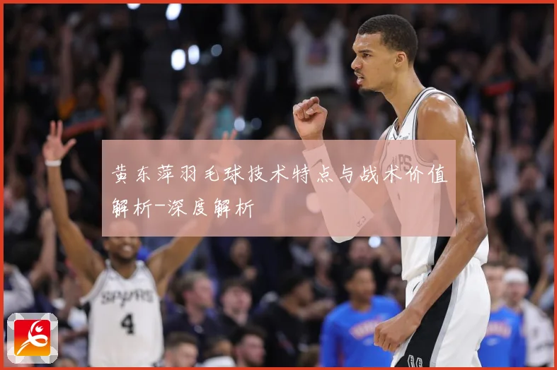 黄东萍羽毛球技术特点与战术价值解析-深度解析