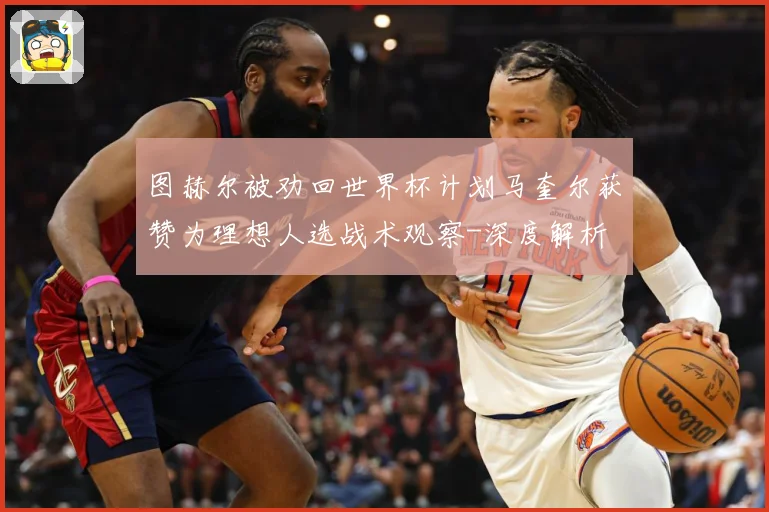 图赫尔被劝回世界杯计划马奎尔获赞为理想人选战术观察-深度解析