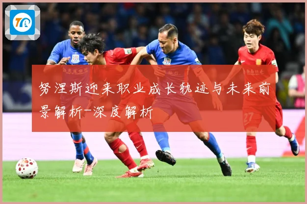 努涅斯迎来职业成长轨迹与未来前景解析-深度解析