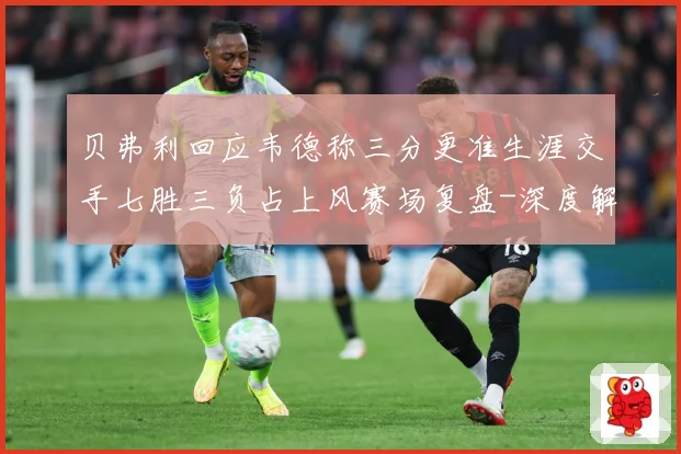 贝弗利回应韦德称三分更准生涯交手七胜三负占上风赛场复盘-深度解析